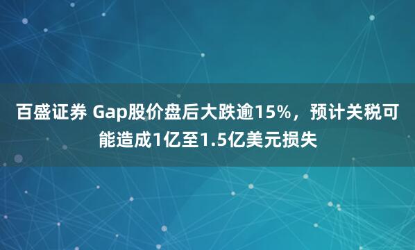百盛证券 Gap股价盘后大跌逾15%，预计关税可能造成1亿至1.5亿美元损失
