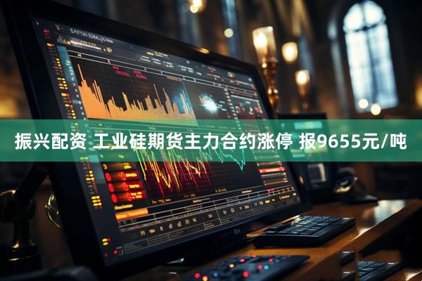 振兴配资 工业硅期货主力合约涨停 报9655元/吨