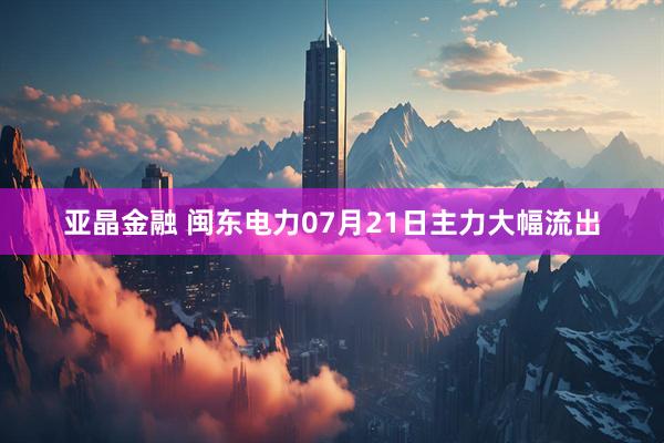 亚晶金融 闽东电力07月21日主力大幅流出