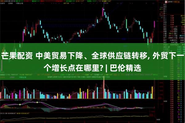 芒果配资 中美贸易下降、全球供应链转移, 外贸下一个增长点在哪里? | 巴伦精选