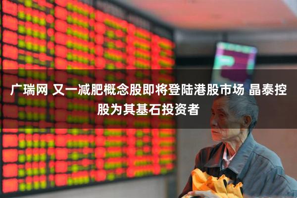 广瑞网 又一减肥概念股即将登陆港股市场 晶泰控股为其基石投资者