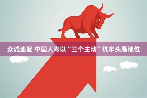 众诚速配 中国人寿以“三个主动”筑牢头雁地位