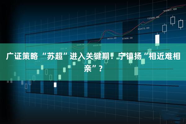 广证策略 “苏超”进入关键期！宁镇扬“相近难相亲”？