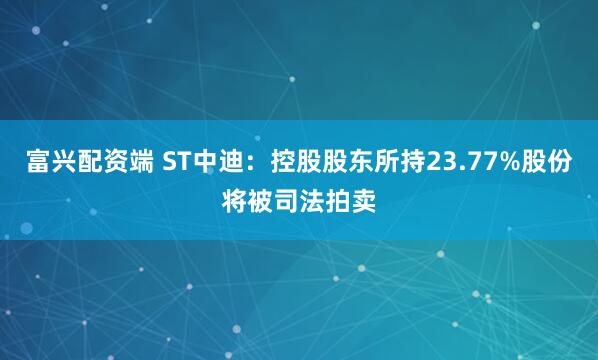 富兴配资端 ST中迪：控股股东所持23.77%股份将被司法拍卖