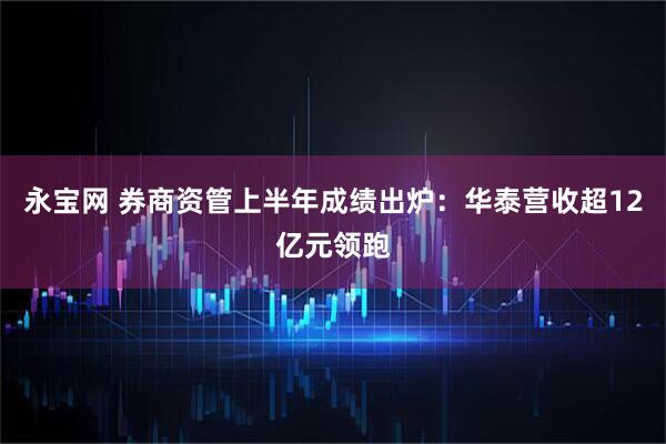 永宝网 券商资管上半年成绩出炉：华泰营收超12亿元领跑