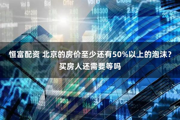 恒富配资 北京的房价至少还有50%以上的泡沫？买房人还需要等吗