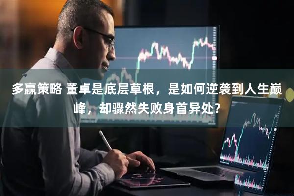 多赢策略 董卓是底层草根，是如何逆袭到人生巅峰，却骤然失败身首异处？