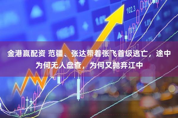 金港赢配资 范疆、张达带着张飞首级逃亡，途中为何无人盘查，为何又抛弃江中