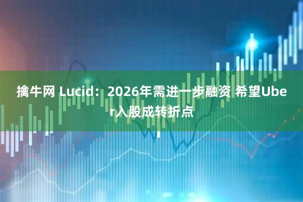 擒牛网 Lucid：2026年需进一步融资 希望Uber入股成转折点
