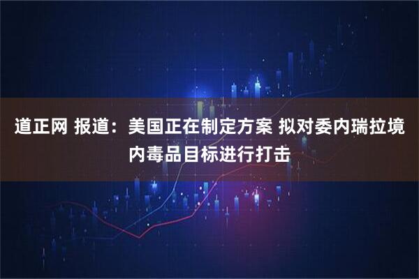 道正网 报道：美国正在制定方案 拟对委内瑞拉境内毒品目标进行打击