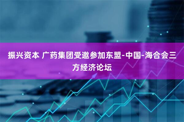 振兴资本 广药集团受邀参加东盟-中国-海合会三方经济论坛
