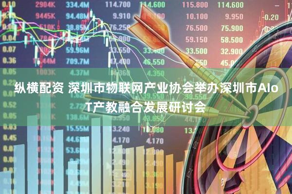 纵横配资 深圳市物联网产业协会举办深圳市AIoT产教融合发展研讨会