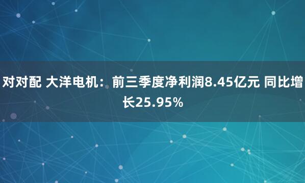 对对配 大洋电机：前三季度净利润8.45亿元 同比增长25.95%