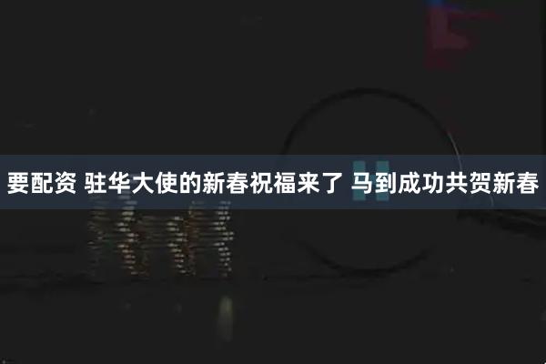 要配资 驻华大使的新春祝福来了 马到成功共贺新春