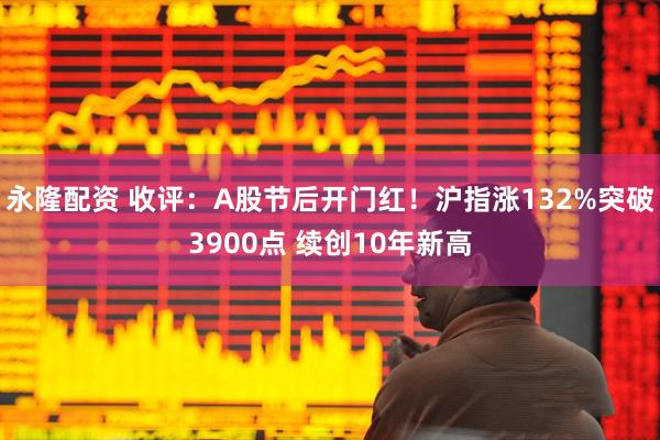 永隆配资 收评：A股节后开门红！沪指涨132%突破3900点 续创10年新高