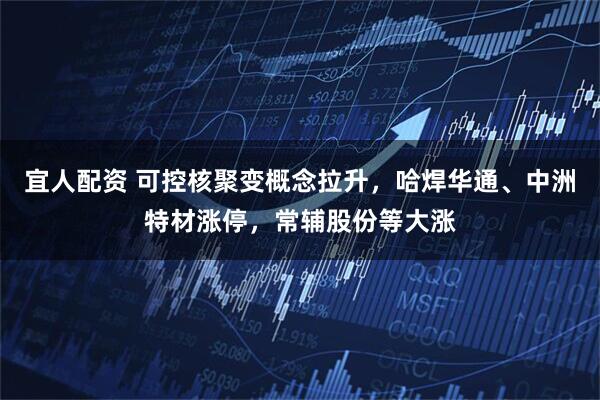 宜人配资 可控核聚变概念拉升，哈焊华通、中洲特材涨停，常辅股份等大涨