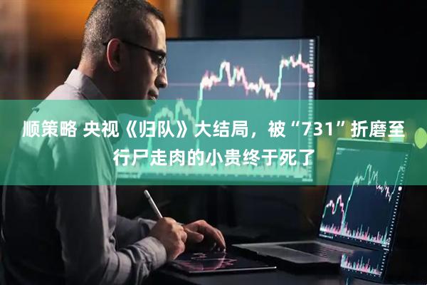 顺策略 央视《归队》大结局，被“731”折磨至行尸走肉的小贵终于死了