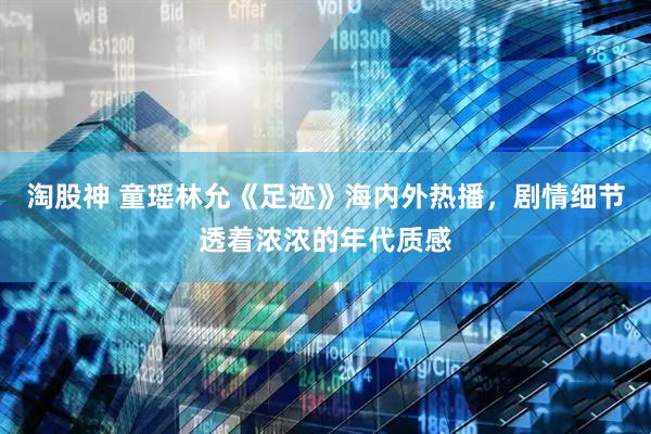 淘股神 童瑶林允《足迹》海内外热播，剧情细节透着浓浓的年代质感