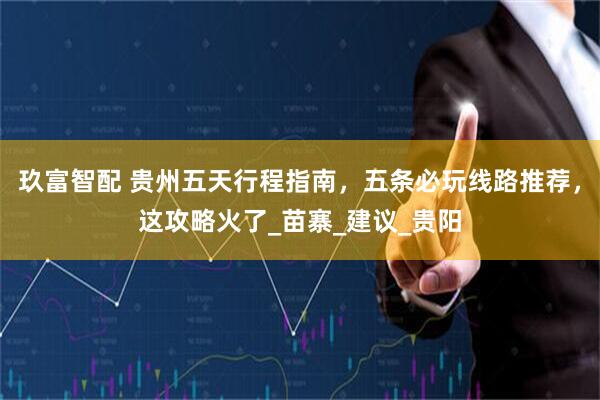 玖富智配 贵州五天行程指南，五条必玩线路推荐，这攻略火了_苗寨_建议_贵阳