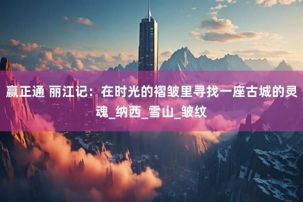 赢正通 丽江记：在时光的褶皱里寻找一座古城的灵魂_纳西_雪山_皱纹