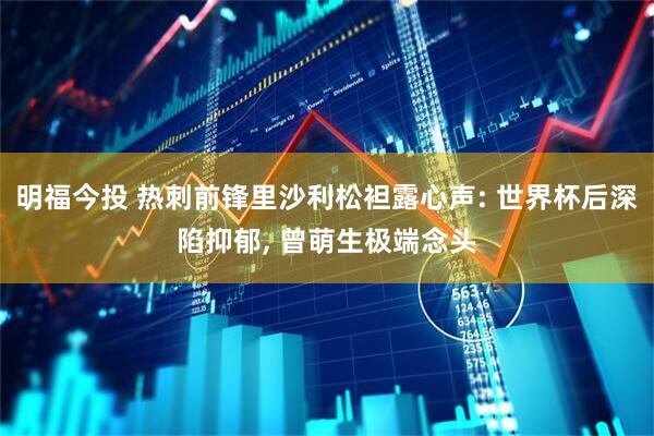 明福今投 热刺前锋里沙利松袒露心声: 世界杯后深陷抑郁, 曾萌生极端念头