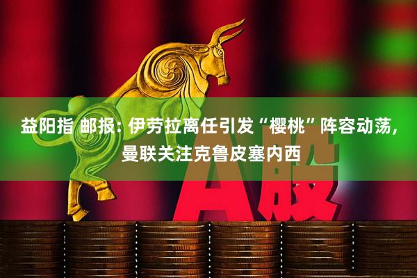益阳指 邮报: 伊劳拉离任引发“樱桃”阵容动荡, 曼联关注克鲁皮塞内西