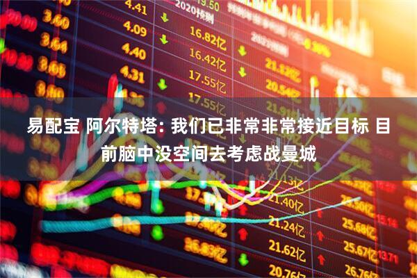 易配宝 阿尔特塔: 我们已非常非常接近目标 目前脑中没空间去考虑战曼城
