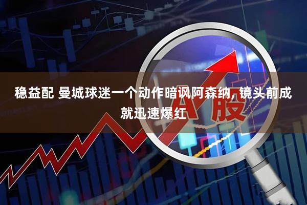 稳益配 曼城球迷一个动作暗讽阿森纳, 镜头前成就迅速爆红
